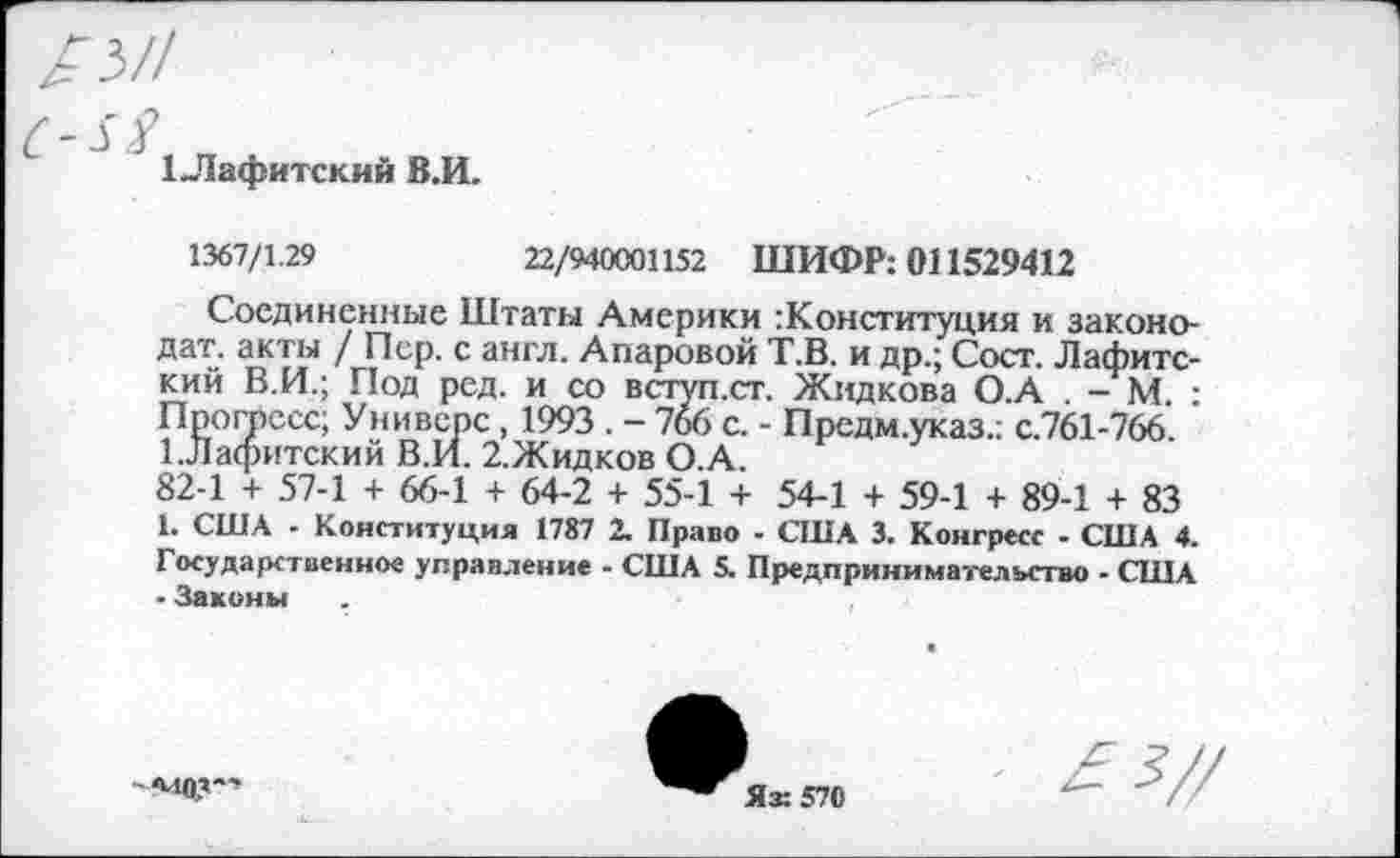 ﻿ГЛафитский В.И.
1367/1.29
22/940С0И52 ШИФР: 011529412
Соединенные Штаты Америки конституция и законо-дат. акты / Пер. с англ. Анаровой Т.В. и др.; Сост. Лафитс-кий В.И.; Под ред. и со вступ.ст. Жидкова О.А . - М. : Прогресс; Универе, 1993 . - 766 с. - Предм.указ.; с.761-766. 1.Лафитский В.И. 2.Жидков О.А.
82-1 + 57-1 + 66-1 + 64-2 + 55-1 + 54-1 + 59-1 + 89-1 + 83 1. США - Конституция 1787 2. Право - США 3. Конгресс - США 4. Государственное управление - США 5. Предпринимательство - США • Законы
моя-
Ях 570